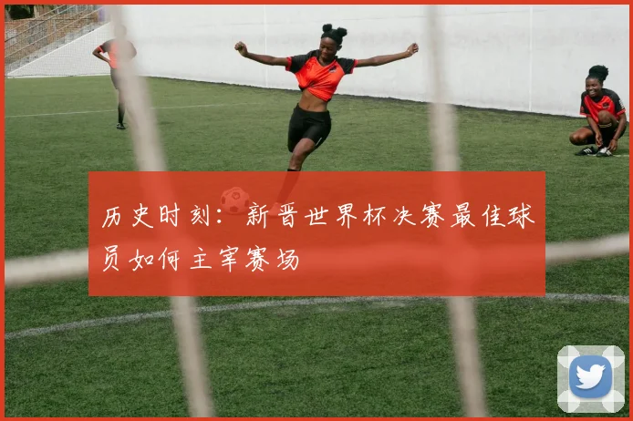 历史时刻：新晋世界杯决赛最佳球员如何主宰赛场