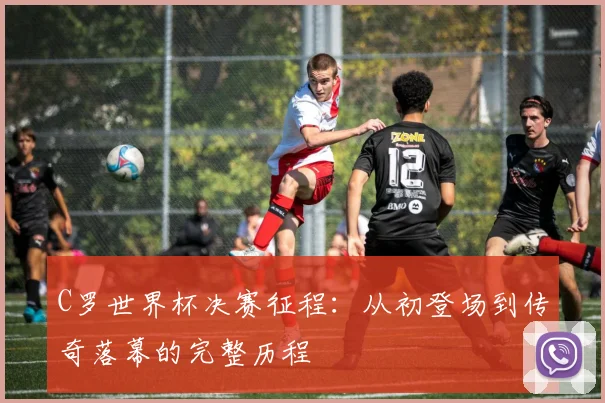 C罗世界杯决赛征程：从初登场到传奇落幕的完整历程