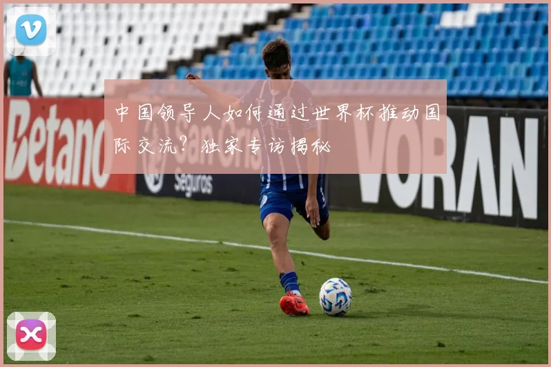 中国领导人如何通过世界杯推动国际交流？独家专访揭秘