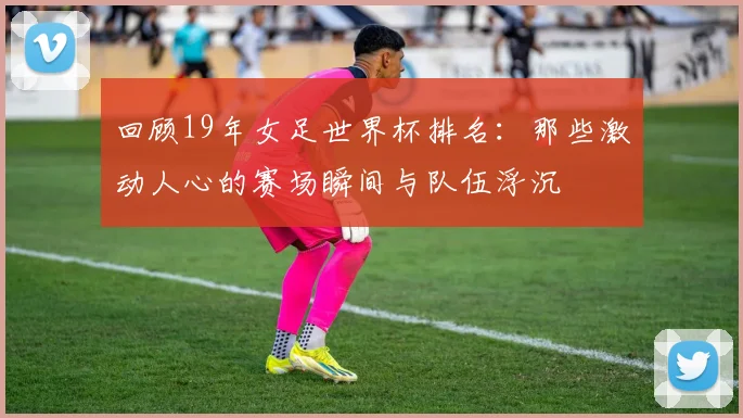 回顾19年女足世界杯排名：那些激动人心的赛场瞬间与队伍浮沉